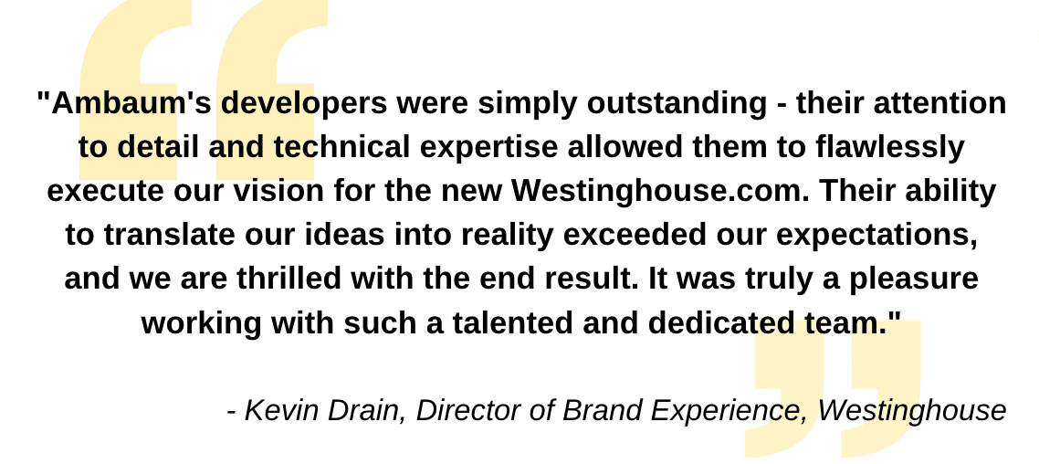 &quot;Ambaum's developers were simply outstanding - their attention to detail and technical expertise allowed them to flawlessly execute our vision for the new Westinghouse.com. Their ability to translate our ideas into reality exceeded our expectations, and we are thrilled with the end result. It was truly a pleasure working with such a talented and dedicated team.&quot;- Kevin Drain, Director of Brand Experience, Westinghouse